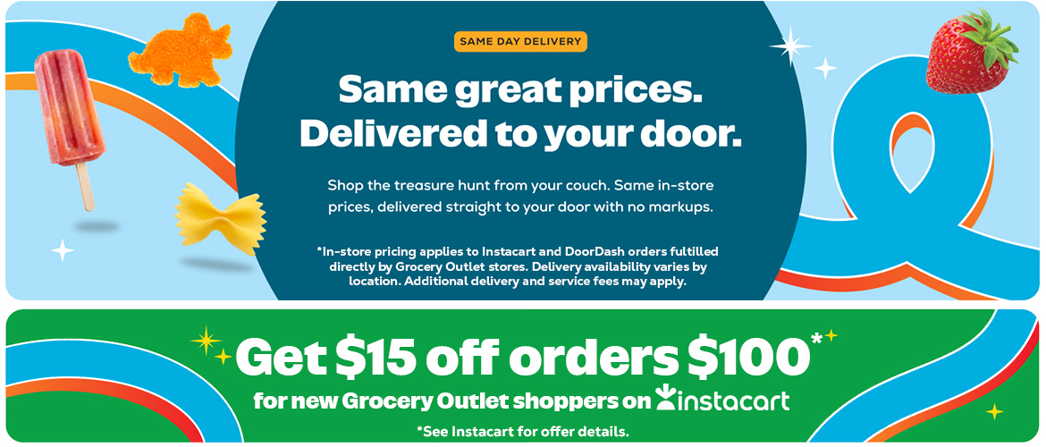 Same great prices. Delivered to your door. Shop the treasure hunt from your couch. Same in-store prices, delivered straight to your door with no markups. in-store pricing applies to Instacart and DoorDash orders fulfilled directly by Grocery Outlet stores. Delivery availability varies by location. Additional delivery and service fees may apply. Get $15 off orders $100 for new Grocery outlet shoppers on Instacart. See Instacart for details.