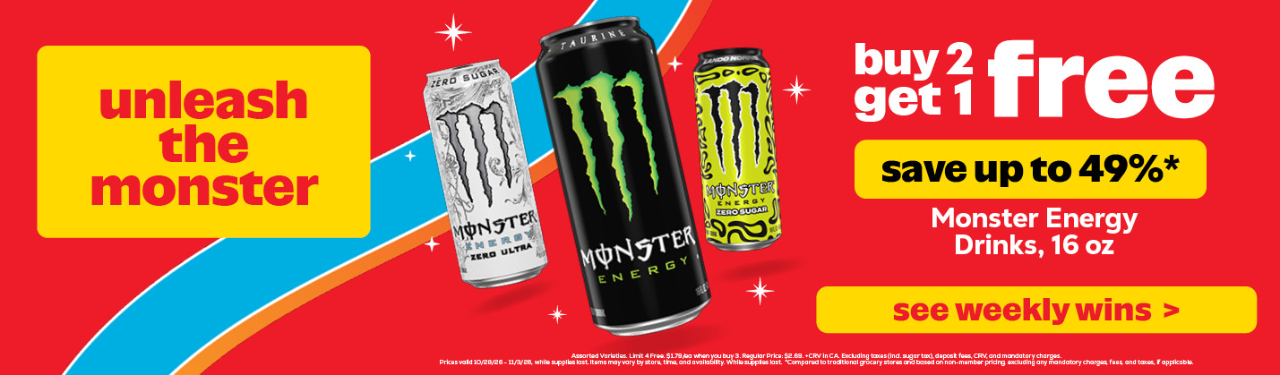 Buy 2 get 1 free: Monster Energy Drinks, 16 oz. Assorted Varieties. Limit 4 Free. $1.79/ea when you buy 3. Regular Price: $2.69. +CRV in CA. Excluding taxes (incl. sugar tax), deposit fees, CRV, and mandatory charges. Prices valid 10/28/26 - 11/3/26, while supplies last. Items may vary by store, time, and availability. While supplies last. *Compared to traditional grocery stores and based on non-member pricing, excluding any mandatory charges, fees, and taxes, if applicable.